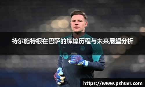 特尔施特根在巴萨的辉煌历程与未来展望分析