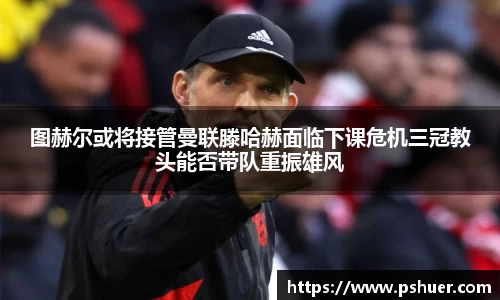 图赫尔或将接管曼联滕哈赫面临下课危机三冠教头能否带队重振雄风