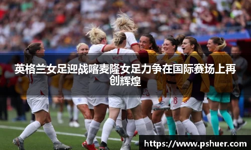 英格兰女足迎战喀麦隆女足力争在国际赛场上再创辉煌