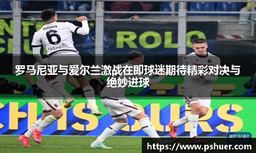 罗马尼亚与爱尔兰激战在即球迷期待精彩对决与绝妙进球