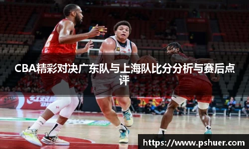 CBA精彩对决广东队与上海队比分分析与赛后点评